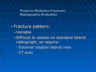 • Fracture pattern:Fracture pattern:
–VariableVariable
–Difficult to assess on standard lateralDifficult to assess on standard lateral
radiograph, so require:radiograph, so require:
• External rotation lateral viewExternal rotation lateral view
• CT scanCT scan
 