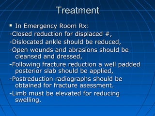 TreatmentTreatment
 In Emergency Room Rx:In Emergency Room Rx:
-Closed reduction for displaced #,-Closed reduction for displaced #,
-Dislocated ankle should be reduced,-Dislocated ankle should be reduced,
-Open wounds and abrasions should be-Open wounds and abrasions should be
cleansed and dressed,cleansed and dressed,
-Following fracture reduction a well padded-Following fracture reduction a well padded
posterior slab should be applied,posterior slab should be applied,
-Postreduction radiographs should be-Postreduction radiographs should be
obtained for fracture asessment.obtained for fracture asessment.
-Limb must be elevated for reducing-Limb must be elevated for reducing
swelling.swelling.
 