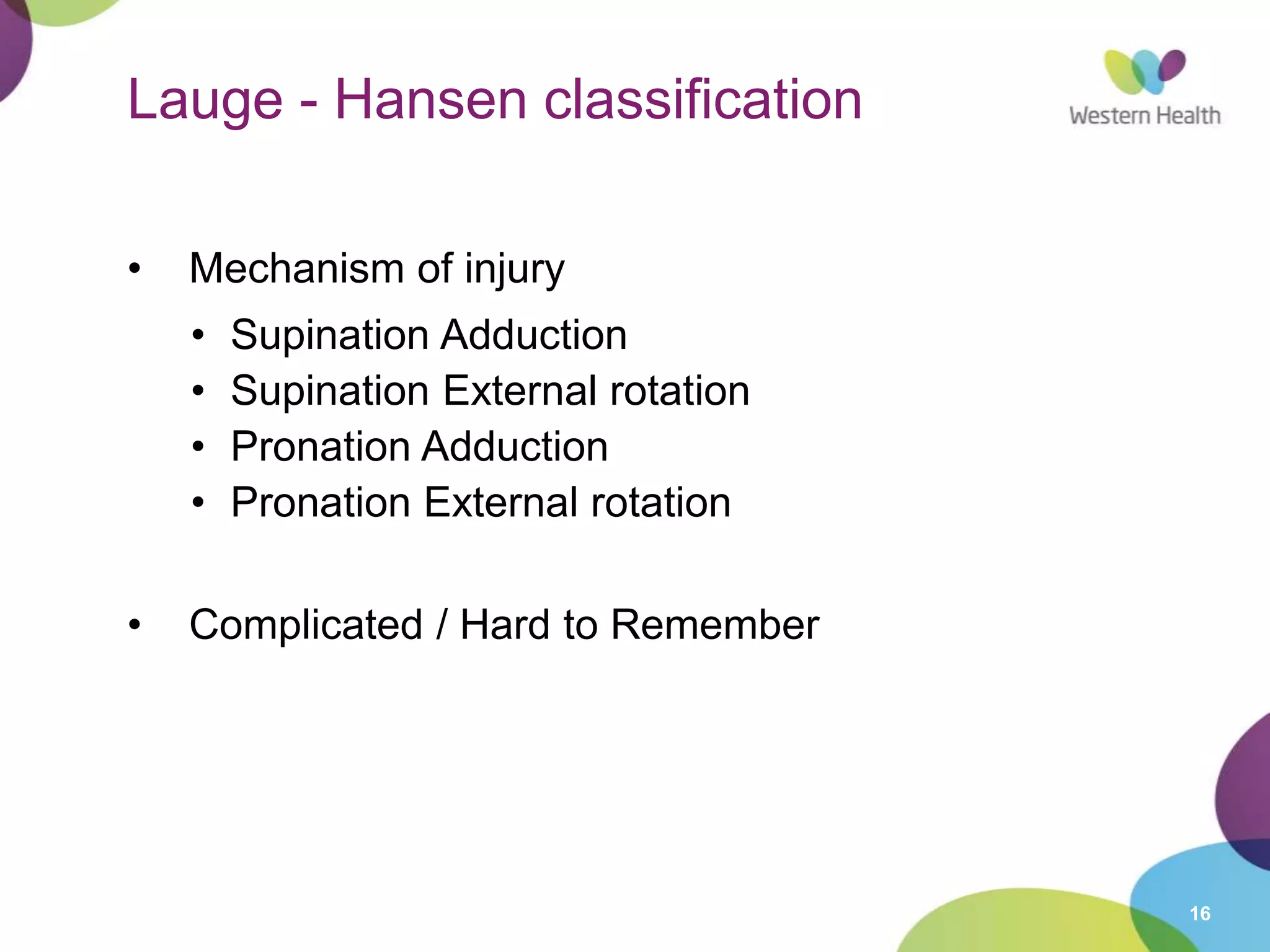 16
Lauge - Hansen classification
• Mechanism of injury
• Supination Adduction
• Supination External rotation
• Pronation Adduction
• Pronation External rotation
• Complicated / Hard to Remember
 