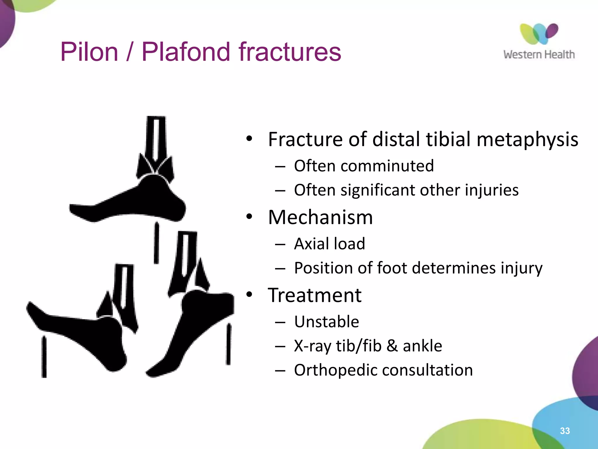 33
Pilon / Plafond fractures
• Fracture of distal tibial metaphysis
– Often comminuted
– Often significant other injuries
• Mechanism
– Axial load
– Position of foot determines injury
• Treatment
– Unstable
– X-ray tib/fib & ankle
– Orthopedic consultation
 