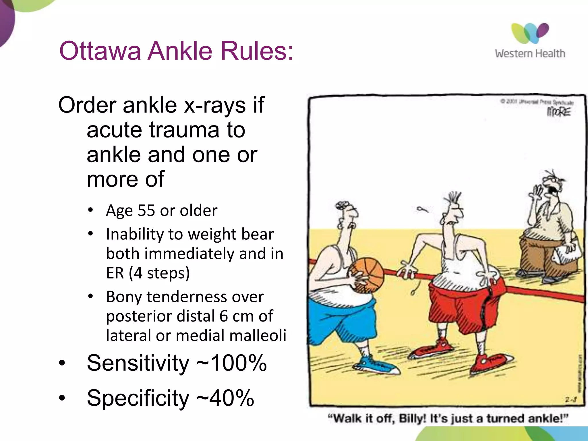 5
Ottawa Ankle Rules:
Order ankle x-rays if
acute trauma to
ankle and one or
more of
• Age 55 or older
• Inability to weight bear
both immediately and in
ER (4 steps)
• Bony tenderness over
posterior distal 6 cm of
lateral or medial malleoli
• Sensitivity ~100%
• Specificity ~40%
 