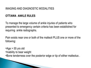 IMAGING AND DIAGNOSTIC MODALITIES
OTTAWA ANKLE RULES
To manage the large volume of ankle injuries of patients who
presented to emergency certain criteria has been established for
requiring ankle radiographs.
Pain exists near one or both of the malleoli PLUS one or more of the
following:
•Age > 55 yrs old
•Inability to bear weight
•Bone tenderness over the posterior edge or tip of either malleolus .
 