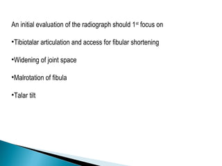 An initial evaluation of the radiograph should 1st
focus on
•Tibiotalar articulation and access for fibular shortening
•Widening of joint space
•Malrotation of fibula
•Talar tilt
 