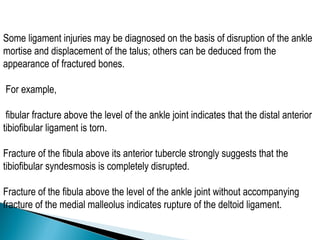 Some ligament injuries may be diagnosed on the basis of disruption of the ankle
mortise and displacement of the talus; others can be deduced from the
appearance of fractured bones.
For example,
fibular fracture above the level of the ankle joint indicates that the distal anterior
tibiofibular ligament is torn.
Fracture of the fibula above its anterior tubercle strongly suggests that the
tibiofibular syndesmosis is completely disrupted.
Fracture of the fibula above the level of the ankle joint without accompanying
fracture of the medial malleolus indicates rupture of the deltoid ligament.
 