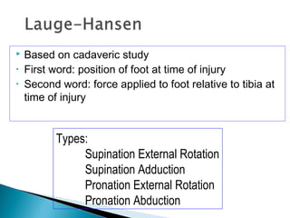  Based on cadaveric study
• First word: position of foot at time of injury
• Second word: force applied to foot relative to tibia at
time of injury
Types:
Supination External Rotation
Supination Adduction
Pronation External Rotation
Pronation Abduction
 