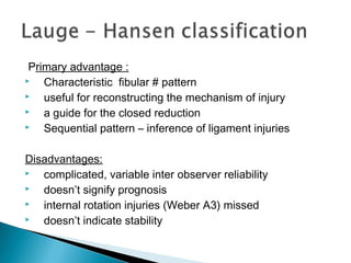 Primary advantage :
 Characteristic fibular # pattern
 useful for reconstructing the mechanism of injury
 a guide for the closed reduction
 Sequential pattern – inference of ligament injuries
Disadvantages:
 complicated, variable inter observer reliability
 doesn’t signify prognosis
 internal rotation injuries (Weber A3) missed
 doesn’t indicate stability
 