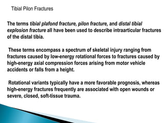 Tibial Pilon Fractures
The terms tibial plafond fracture, pilon fracture, and distal tibial
explosion fracture all have been used to describe intraarticular fractures
of the distal tibia.
These terms encompass a spectrum of skeletal injury ranging from
fractures caused by low-energy rotational forces to fractures caused by
high-energy axial compression forces arising from motor vehicle
accidents or falls from a height.
Rotational variants typically have a more favorable prognosis, whereas
high-energy fractures frequently are associated with open wounds or
severe, closed, soft-tissue trauma.
 