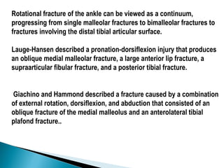 Rotational fracture of the ankle can be viewed as a continuum,
progressing from single malleolar fractures to bimalleolar fractures to
fractures involving the distal tibial articular surface.
Lauge-Hansen described a pronation-dorsiflexion injury that produces
an oblique medial malleolar fracture, a large anterior lip fracture, a
supraarticular fibular fracture, and a posterior tibial fracture.
Giachino and Hammond described a fracture caused by a combination
of external rotation, dorsiflexion, and abduction that consisted of an
oblique fracture of the medial malleolus and an anterolateral tibial
plafond fracture..
 