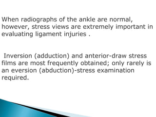 When radiographs of the ankle are normal,
however, stress views are extremely important in
evaluating ligament injuries .


 Inversion (adduction) and anterior-draw stress
films are most frequently obtained; only rarely is
an eversion (abduction)-stress examination
required.
 