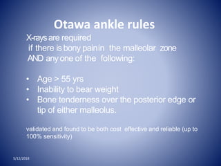 Otawa ankle rules
X-raysare required
if there is bony painin the malleolar zone
AND anyone of the following:
• Age > 55 yrs
• Inability to bear weight
• Bone tenderness over the posterior edge or
tip of either malleolus.
validated and found to be both cost effective and reliable (up to
100% sensitivity)
5/12/2018
 