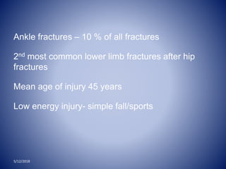 Ankle fractures – 10 % of all fractures
2nd most common lower limb fractures after hip
fractures
Mean age of injury 45 years
Low energy injury- simple fall/sports
5/12/2018
 