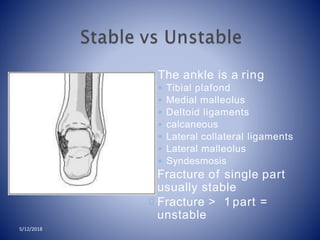 The ankle is a ring
◦ Tibial plafond
◦ Medial malleolus
◦ Deltoid ligaments
◦ calcaneous
◦ Lateral collateral ligaments
◦ Lateral malleolus
◦ Syndesmosis
Fracture of single part
usually stable
Fracture > 1 part =
unstable
5/12/2018
 