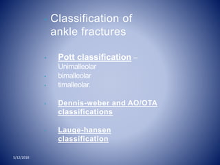 • Classification of
ankle fractures
• Pott classification –
Unimalleolar
• bimalleolar
• timalleolar.
• Dennis-weber and AO/OTA
classifications
• Lauge-hansen
classification
5/12/2018
 