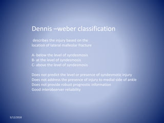 5/12/2018
Dennis –weber classification
describes the injury based on the
location of lateral malleolar fracture
A- below the level of syndesmosis
B- at the level of syndesmosis
C- above the level of syndesmosis
Does not predict the level or presence of syndesmotic injury
Does not address the presence of injury to medial side of ankle
Does not provide robust prognostic information
Good interobserver reliability
 