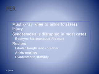 • Must x-ray knee to ankle to assess
injury
• Syndesmosis is disrupted in most cases
– Eponym: Maissoneuve Fracture
• Restore:
– Fibular length and rotation
– Ankle mortise
– Syndesmotic stability
5/12/2018
 