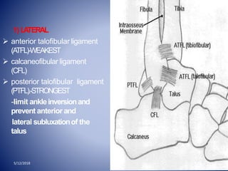 1) LATERAL
 anterior talofibular ligament
(ATFL)-WEAKEST
 calcaneofibular ligament
(CFL)
 posterior talofibular ligament
(PTFL).-STRONGEST
-limit ankleinversionand
prevent anterior and
lateral subluxationof the
talus
5/12/2018
 