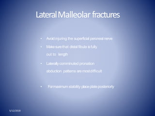 LateralMalleolarfractures
5/12/2018
• Avoidinjuring the superficial peronealnerve
• Makesurethat distal fibula isfully
out to length
• Laterallycomminuted pronation
abduction patterns aremostdifficult
• Formaximum stability placeplateposteriorly
 