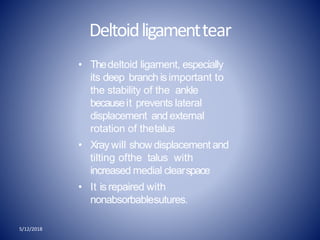 Deltoidligamenttear
5/12/2018
• Thedeltoid ligament, especially
its deep branch isimportant to
the stability of the ankle
becauseit prevents lateral
displacement and external
rotation of thetalus
• Xray will show displacement and
tilting ofthe talus with
increased medial clearspace
• It isrepaired with
nonabsorbablesutures.
 