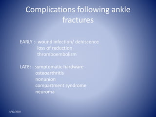 Complications following ankle
fractures
5/12/2018
EARLY :- wound infection/ dehiscence
loss of reduction
thromboembolism
LATE: - symptomatic hardware
osteoarthritis
nonunion
compartment syndrome
neuroma
 