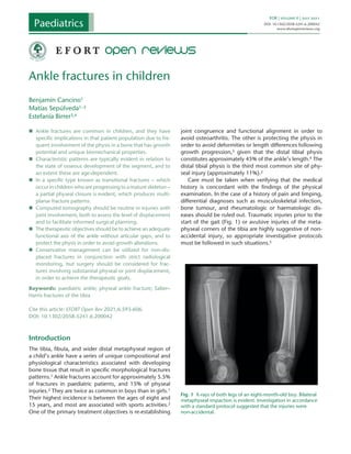 EOR  |  volume 6  |  July 2021
DOI: 10.1302/2058-5241.6.200042
www.efortopenreviews.org
„
„ Ankle fractures are common in children, and they have
specific implications in that patient population due to fre-
quent involvement of the physis in a bone that has growth
potential and unique biomechanical properties.
„
„ Characteristic patterns are typically evident in relation to
the state of osseous development of the segment, and to
an extent these are age-dependent.
„
„ In a specific type known as transitional fractures – which
occur in children who are progressing to a mature skeleton –
a partial physeal closure is evident, which produces multi-
planar fracture patterns.
„
„ Computed tomography should be routine in injuries with
joint involvement, both to assess the level of displacement
and to facilitate informed surgical planning.
„
„ The therapeutic objectives should be to achieve an adequate
functional axis of the ankle without articular gaps, and to
protect the physis in order to avoid growth alterations.
„
„ Conservative management can be utilized for non-dis-
placed fractures in conjunction with strict radiological
monitoring, but surgery should be considered for frac-
tures involving substantial physeal or joint displacement,
in order to achieve the therapeutic goals.
Keywords: paediatric ankle; physeal ankle fracture; Salter–
Harris fractures of the tibia
Cite this article: EFORT Open Rev 2021;6:593-606.
DOI: 10.1302/2058-5241.6.200042
Introduction
The tibia, fibula, and wider distal metaphyseal region of
a child’s ankle have a series of unique compositional and
physiological characteristics associated with developing
bone tissue that result in specific morphological fractures
patterns.1 Ankle fractures account for approximately 5.5%
of fractures in paediatric patients, and 15% of physeal
injuries.2 They are twice as common in boys than in girls.1
Their highest incidence is between the ages of eight and
15 years, and most are associated with sports activities.2
One of the primary treatment objectives is re-establishing
joint congruence and functional alignment in order to
avoid osteoarthritis. The other is protecting the physis in
order to avoid deformities or length differences following
growth progression,3 given that the distal tibial physis
constitutes approximately 45% of the ankle’s length.4 The
distal tibial physis is the third most common site of phy-
seal injury (approximately 11%).2
Care must be taken when verifying that the medical
history is concordant with the findings of the physical
examination. In the case of a history of pain and limping,
differential diagnoses such as musculoskeletal infection,
bone tumour, and rheumatologic or haematologic dis-
eases should be ruled out. Traumatic injuries prior to the
start of the gait (Fig. 1) or avulsive injuries of the meta-
physeal corners of the tibia are highly suggestive of non-
accidental injury, so appropriate investigative protocols
must be followed in such situations.5
Ankle fractures in children
Benjamín Cancino1
Matías Sepúlveda1–3
Estefanía Birrer3,4
6.20004EOR0010.1302/2058-5241.6.200042
review-article2021
 Paediatrics  
Fig. 1  X-rays of both legs of an eight-month-old boy. Bilateral
metaphyseal impaction is evident. Investigation in accordance
with a standard protocol suggested that the injuries were
non-accidental.
 