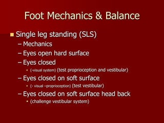 Foot Mechanics & BalanceSingle leg standing (SLS)MechanicsEyes open hard surface Eyes closed(-visual system) (test proprioception and vestibular)Eyes closed on soft surface  (- visual –proprioception) (test vestibular)Eyes closed on soft surface head back(challenge vestibular system)
