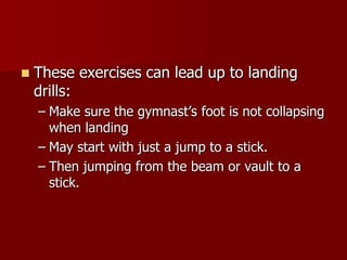 These exercises can lead up to landing drills:Make sure the gymnast’s foot is not collapsing when landingMay start with just a jump to a stick.Then jumping from the beam or vault to a stick.