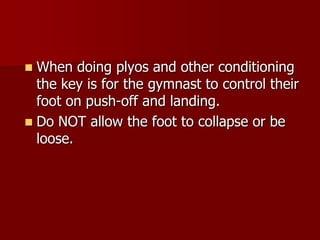 When doing plyos and other conditioning the key is for the gymnast to control their foot on push-off and landing.Do NOT allow the foot to collapse or be loose.