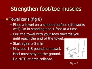 Strengthen foot/toe musclesTowel curls (fig 8)Place a towel on a smooth surface (tile works well) Do in standing and 1 foot at a time.Curl the towel with your toes towards you until reach the end of the towel.Start again x 5 minMay add 1-8 pounds on towel.Heel must stay on the ground.Do NOT let arch collapse.Figure 8