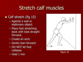 Stretch calf musclesCalf stretch (fig 15)Against a wall or stationary object.Place foot stretching back with toes straight forward.Create an arch.Gently lean forwardDO NOT let foot collapse.Hold 1 minFigure 15