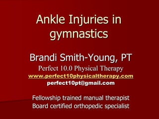 Ankle Injuries in gymnastics Brandi Smith-Young, PT Perfect 10.0 Physical Therapy www.perfect10physicaltherapy.com perfect10pt@gmail.com Fellowship trained manual therapist Board certified orthopedic specialist 
