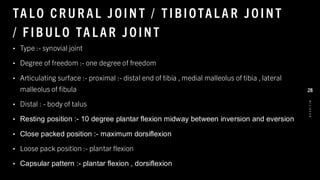 TA LO CR U R AL JO IN T / T IBIOTAL A R J O INT
/ F IB UL O TA L AR JO INT
• Type :- synovial joint
• Degree of freedom :- one degree of freedom
• Articulating surface :- proximal :- distal end of tibia , medial malleolus of tibia , lateral
malleolus of fibula
• Distal : - body of talus
• Resting position :- 10 degree plantar flexion midway between inversion and eversion
• Close packed position :- maximum dorsiflexion
• Loose pack position :- plantar flexion
• Capsular pattern :- plantar flexion , dorsiflexion
8
/
1
/
2
0
2
4
28
 