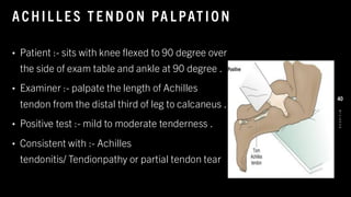 ACHIL L E S T E ND O N PA L PAT IO N
• Patient :- sits with knee flexed to 90 degree over
the side of exam table and ankle at 90 degree .
• Examiner :- palpate the length of Achilles
tendon from the distal third of leg to calcaneus .
• Positive test :- mild to moderate tenderness .
• Consistent with :- Achilles
tendonitis/ Tendionpathy or partial tendon tear
8
/
1
/
2
0
2
4
40
 
