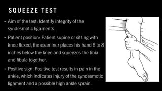 SQ U E E Z E TE ST
• Aim of the test: Identify integrity of the
syndesmotic ligaments
• Patient position: Patient supine or sitting with
knee flexed, the examiner places his hand 6 to 8
inches below the knee and squeezes the tibia
and fibula together.
• Positive sign: Positive test results in pain in the
ankle, which indicates injury of the syndesmotic
ligament and a possible high ankle sprain.
8
/
1
/
2
0
2
4
41
 