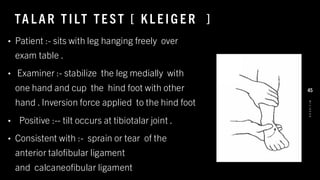 TA L AR T ILT TE ST [ KL E IG E R ]
• Patient :- sits with leg hanging freely over
exam table .
• Examiner :- stabilize the leg medially with
one hand and cup the hind foot with other
hand . Inversion force applied to the hind foot
• Positive :-- tilt occurs at tibiotalar joint .
• Consistent with :- sprain or tear of the
anterior talofibular ligament
and calcaneofibular ligament
8
/
1
/
2
0
2
4
45
 