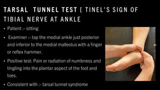 TA R SAL T UN NE L T EST [ T I NE L’ S S I G N OF
T I BI A L N ER V E AT ANK L E
• Patient :- sitting
• Examiner :- tap the medial ankle just posterior
and inferior to the medial malleolus with a finger
or reflex hammer.
• Positive test: Pain or radiation of numbness and
tingling into the plantar aspect of the foot and
toes.
• Consistent with :- tarsal tunnel syndrome
8
/
1
/
2
0
2
4
47
 