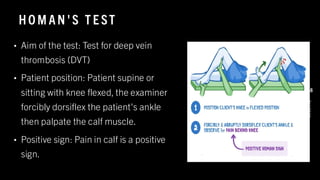 HO M AN 'S T E ST
8
/
1
/
2
0
2
4
48
• Aim of the test: Test for deep vein
thrombosis (DVT)
• Patient position: Patient supine or
sitting with knee flexed, the examiner
forcibly dorsiflex the patient's ankle
then palpate the calf muscle.
• Positive sign: Pain in calf is a positive
sign.
 
