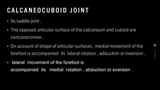 CAL CA NEO C UB O ID J O IN T
• Its saddle joint .
• The opposed articular surface of the calcaneum and cuboid are
concavoconvex .
• On account of shape of articular surfaces , medial movement of the
forefoot is accompanied its lateral rotation , adduction or inversion .
• lateral movement of the forefoot is
accompanied its medial rotation , abduction or eversion .
8
/
1
/
2
0
2
4
62
 