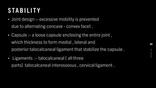 STAB IL IT Y
• Joint design :- excessive mobility is prevented
due to alternating concave - convex facet .
• Capsule :- a loose capsule enclosing the entire joint ,
which thickness to form medial , lateral and
posterior talocalcaneal ligament that stabilize the capsule .
• Ligaments :- talocalcaneal [ all three
parts] talocalcaneal interosseous , cervical ligament .
8
/
1
/
2
0
2
4
68
 