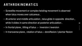 A R THR O KINE M AT ICS
• Screwlike movement or complex twisting movement is observed
when talus moves over calcaneus .
• At anterior and middle articulation , talus glide in opposite direction ,
while it slides in same direction at posterior articulation .
• In frontal plane , tilting of talus :- inversion / eversion
• In transverse plane , rotation of talus :- dorsiflexion / plantar flexion
8
/
1
/
2
0
2
4
69
 
