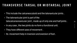 T R AN SV ER S E TA R SAL O R M IDTAR S AL J O INT
• This include the calcaneocuboid and the talonavicular joints .
• The talonavicular joint is part of the
talocalcaneonavicular joint , made up of only one and half joints .
• In any case , the two joints do no form a functional unit.
• They have different axes of movement .
• Its movement help in inversion and eversion of foot .
8
/
1
/
2
0
2
4
73
 
