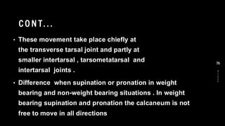 CO N T...
• These movement take place chiefly at
the transverse tarsal joint and partly at
smaller intertarsal , tarsometatarsal and
intertarsal joints .
• Difference when supination or pronation in weight
bearing and non-weight bearing situations . In weight
bearing supination and pronation the calcaneum is not
free to move in all directions
8
/
1
/
2
0
2
4
76
 