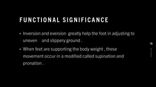 F U NCTIO N AL SIG NIF ICA NCE
• Inversion and eversion greatly help the foot in adjusting to
uneven and slippery ground .
• When feet are supporting the body weight , these
movement occur in a modified called supination and
pronation .
8
/
1
/
2
0
2
4
78
 