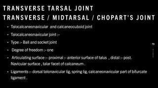 T R AN SV ER S E TA R SAL J O IN T
T R AN SV ER S E / M IDTAR S AL / CH O PA R T' S J O INT
• Talocalcaneonavicular and calcaneocuboid joint
• Talocalcaneonavicular joint :-
• Type :- Ball and socket joint
• Degree of freedom :- one
• Articulating surface :- proximal :- anterior surface of talus , distal :- post.
Navicular surface , talar facet of calcaneum .
• Ligaments :- dorsal talonavicular lig, spring lig, calcaneonavicular part of bifurcate
ligament .
8
/
1
/
2
0
2
4
79
 