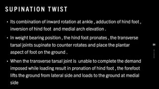 SU PINAT IO N T WIST
• Its combination of inward rotation at ankle , adduction of hind foot ,
inversion of hind foot and medial arch elevation .
• In weight bearing position , the hind foot pronates , the transverse
tarsal joints supinate to counter rotates and place the plantar
aspect of foot on the ground .
• When the transverse tarsal joint is unable to complete the demand
imposed while loading result in pronation of hind foot , the forefoot
lifts the ground from lateral side and loads to the ground at medial
side
8
/
1
/
2
0
2
4
84
 