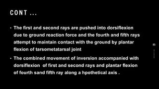 CO N T .. .
• The first and second rays are pushed into dorsiflexion
due to ground reaction force and the fourth and fifth rays
attempt to maintain contact with the ground by plantar
flexion of tarsometatarsal joint
• The combined movement of inversion accompanied with
dorsiflexion of first and second rays and plantar flexion
of fourth sand fifth ray along a hpothetical axis .
8
/
1
/
2
0
2
4
85
 