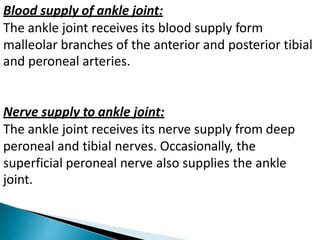 Blood supply of ankle joint:
The ankle joint receives its blood supply form
malleolar branches of the anterior and posterior tibial
and peroneal arteries.
Nerve supply to ankle joint:
The ankle joint receives its nerve supply from deep
peroneal and tibial nerves. Occasionally, the
superficial peroneal nerve also supplies the ankle
joint.
 