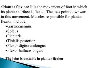 •Plantar flexion: It is the movement of foot in which
its plantar surface is flexed. The toes point downward
in this movement. Muscles responsible for plantar
flexion include;
Gastrocnemius
Soleus
Plantaris
Tibialis posterior
Flexor digitorumlongus
Flexor hallucislongus.
The joint is unstable in plantar flexion
 