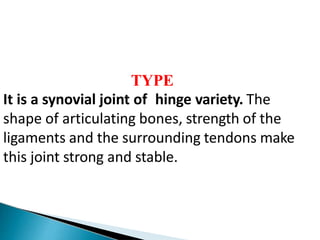 TYPE
It is a synovial joint of hinge variety. The
shape of articulating bones, strength of the
ligaments and the surrounding tendons make
this joint strong and stable.
 