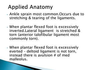 ⦁ Ankle sprain most common.Occurs due to
stretching & tearing of the ligaments.
⦁ When plantar flexed foot is excessively
inverted.Lateral ligament is stretched &
torn (anterior talofibular ligament most
commonly torn).
⦁ When plantar flexed foot is excessively
everted – deltoid ligament is not torn,
instead there is avulsion # of med
malleolus.
 