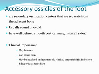 Accessory ossicles of the foot
 are secondary ossification centers that are separate from
the adjacent bone
 Usually round or ovoid
 have well defined smooth cortical margins on all sides.
 Clinical importance
 May fracture
 Can cause pain
 May be involved in rheumatoid arthritis, osteoarthritis, infections
& hyperparathyroidism
 